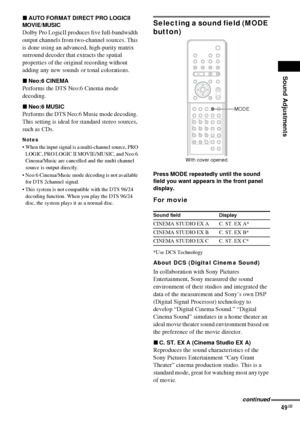 Page 49Sound Adjustments
49GB
xAUTO FORMAT DIRECT PRO LOGICII 
MOVIE/MUSIC
Dolby Pro LogicII produces five full-bandwidth 
output channels from two-channel sources. This 
is done using an advanced, high-purity matrix 
surround decoder that extracts the spatial 
properties of the original recording without 
adding any new sounds or tonal colorations.
xNeo:6 CINEMA
Performs the DTS Neo:6 Cinema mode 
decoding.
xNeo:6 MUSIC
Performs the DTS Neo:6 Music mode decoding. 
This setting is ideal for standard stereo...