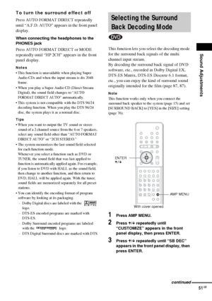 Page 51Sound Adjustments
51GB
To turn the surround effect off
Press AUTO FORMAT DIRECT repeatedly 
until “A.F.D. AUTO” appears in the front panel 
display.
When connecting the headphones to the 
PHONES jack
Press AUTO FORMAT DIRECT or MODE 
repeatedly until “HP 2CH” appears in the front 
panel display.
Notes
 This function is unavailable when playing Super 
Audio CDs and when the input stream is dts 2048 
frame.
 When you play a Super Audio CD (Direct Stream 
Digital), the sound field changes to “AUTO 
FORMAT...