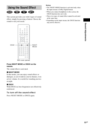 Page 53Sound Adjustments
53GB
This system provides you with 2 types of sound 
effect, simply by pressing a button. Choose the 
sound to suit your needs.
Press NIGHT MODE or DSGX on the 
remote.
The sound effect is activated.
xNIGHT MODE
In this mode, you can enjoy sound effects or 
dialogue, as you would in a movie theater, even 
at low volume. It is useful for watching movies 
at night.
xDSGX
With DSGX on, bass frequencies are effectively 
reinforced.
To turn off the sound effect
Press NIGHT MODE or DSGX...