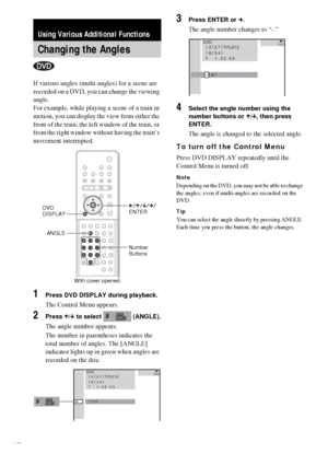 Page 5454GB
If various angles (multi-angles) for a scene are 
recorded on a DVD, you can change the viewing 
angle.
For example, while playing a scene of a train in 
motion, you can display the view from either the 
front of the train, the left window of the train, or 
from the right window without having the train’s 
movement interrupted.
1Press DVD DISPLAY during playback.
The Control Menu appears.
2Press X/x to select   (ANGLE).
The angle number appears.
The number in parentheses indicates the 
total number...