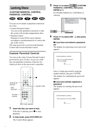 Page 5656GB
You can set two kinds of playback restrictions 
for a disc.
 Custom Parental Control
You can set the playback restrictions so that 
the system will not play inappropriate discs.
 Parental Control
Playback of some DVDs can be limited 
according to a predetermined level, such as the 
age of the viewer.
The same password is used for both Parental 
Control and Custom Parental Control.
Custom Parental Control
You can set the same Custom Parental Control 
password for up to 25 discs. If you set a 26th...