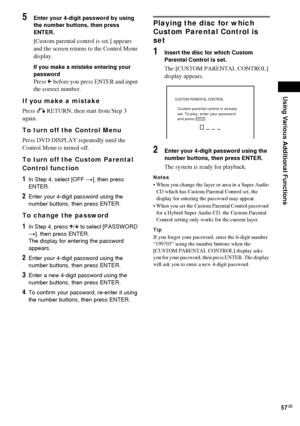 Page 57Using Various Additional Functions
57GB
5Enter your 4-digit password by using 
the number buttons, then press 
ENTER.
[Custom parental control is set.] appears 
and the screen returns to the Control Menu 
display.
If you make a mistake entering your 
password
Press C before you press ENTER and input 
the correct number.
If you make a mistake
Press O RETURN, then start from Step 3 
again.
To turn off the Control Menu
Press DVD DISPLAY repeatedly until the 
Control Menu is turned off.
To turn off the...