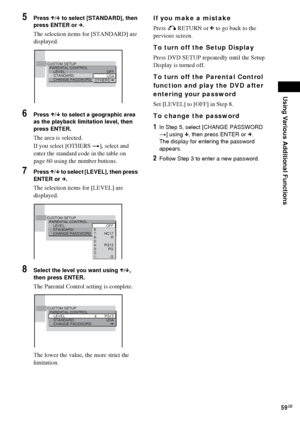 Page 59Using Various Additional Functions
59GB
5Press X/x to select [STANDARD], then 
press ENTER or c.
The selection items for [STANDARD] are 
displayed.
6Press X/x to select a geographic area 
as the playback limitation level, then 
press ENTER.
The area is selected.
If you select [OTHERS t], select and 
enter the standard code in the table on 
page 60 using the number buttons.
7Press X/x to select [LEVEL], then press 
ENTER or c.
The selection items for [LEVEL] are 
displayed.
8Select the level you want...