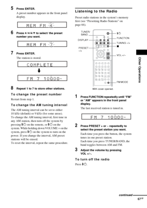 Page 67Other Operations
67GB
5Press ENTER.
A preset number appears in the front panel 
display.
6Press C/c/x/X to select/ the preset 
number you want.
7Press ENTER.
The station is stored.
8Repeat 1 to 7 to store other stations.
To change the preset number
Restart from step 1.
To change the AM tuning interval 
The AM tuning interval can be set to either 
10 kHz (default) or 9 kHz (for some areas).
To change the AM tuning interval, first tune in 
any AM station, then turn off the system by 
pressing "/1 on...