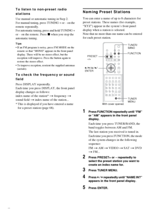 Page 6868GB
To listen to non-preset radio 
stations
Use manual or automatic tuning in Step 2. 
For manual tuning, press TUNING + or – on the 
remote repeatedly.
For automatic tuning, press and hold TUNING + 
or – on the remote. Press x when you stop the 
automatic tuning. 
Tips
 If an FM program is noisy, press FM MODE on the 
remote so that “MONO” appears in the front panel 
display. There will be no stereo effect, but the 
reception will improve. Press the button again to 
restore the stereo effect.
 To...