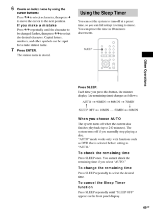 Page 69Other Operations
69GB
6Create an index name by using the 
cursor buttons:
Press X/x to select a character, then press c 
to move the cursor to the next position.
If you make a mistake
Press C/c repeatedly until the character to 
be changed flashes, then press X/x to select 
the desired character. Capital letters, 
numbers, and other symbols can be input 
for a radio station name.
7Press ENTER.
The station name is stored.You can set the system to turn off at a preset 
time, so you can fall asleep...