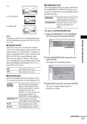 Page 73Settings and Adjustments
73GB
Note
Depending on the DVD, [4:3 LETTER BOX] may be 
selected automatically instead of [4:3 PAN SCAN] or 
vice versa.
xSCREEN SAVER
Turns the screen saver on and off so that the 
screen saver image appears when you leave the 
system in pause or stop mode for 15 minutes, or 
when you playback a CD, a Super Audio CD, an 
MP3, or JPEG file (except during the slide 
show) for more than 15 minutes. The screen 
saver will help prevent your display device from 
becoming damaged...