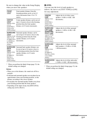 Page 77Settings and Adjustments
77GB
Be sure to change the value in the Setup Display 
when you move the speakers.
* When you perform the Quick Setup (page 23), the 
default settings are changed.
Notes
 When you set the distance, the sound cuts off for a 
moment.
 If all front and surround speakers are not placed at an 
equal distance from your listening position, set the 
distance according to the closest speaker.
 Do not place the surround speakers farther away from 
your listening position than the front...