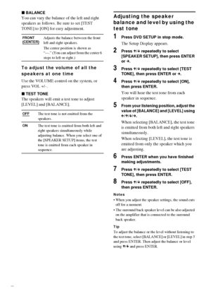 Page 7878GB
xBALANCE
You can vary the balance of the left and right 
speakers as follows. Be sure to set [TEST 
TONE] to [ON] for easy adjustment.
To adjust the volume of all the 
speakers at one time
Use the VOLUME control on the system, or 
press VOL +/–.
xTEST TONE
The speakers will emit a test tone to adjust 
[LEVEL] and [BALANCE].
Adjusting the speaker 
balance and level by using the 
test tone
1Press DVD SETUP in stop mode.
The Setup Display appears.
2Press X/x repeatedly to select 
[SPEAKER SETUP], then...