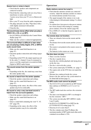 Page 83Additional Information
83GB
Severe hum or noise is heard.
 Check that the speakers and components are 
connected securely.
 Check that the connecting cords are away from a 
transformer or motor, and at least 
3 meters away from your TV set or a fluorescent 
light.
 Move your TV away from the audio components.
 The plugs and jacks are dirty. Wipe them with a 
cloth slightly moistened with alcohol.
 Clean the disc.
The sound loses stereo effect when you play a 
VIDEO CD, a CD, or an MP3.
 Set [AUDIO]...