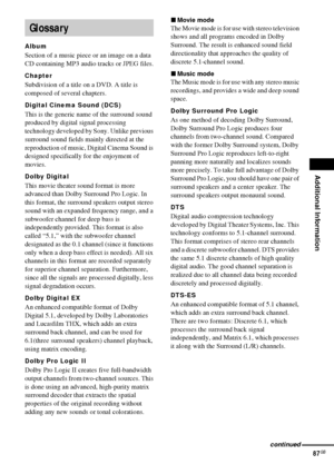 Page 87Additional Information
87GB
Album
Section of a music piece or an image on a data 
CD containing MP3 audio tracks or JPEG files.
Chapter
Subdivision of a title on a DVD. A title is 
composed of several chapters.
Digital Cinema Sound (DCS)
This is the generic name of the surround sound 
produced by digital signal processing 
technology developed by Sony. Unlike previous 
surround sound fields mainly directed at the 
reproduction of music, Digital Cinema Sound is 
designed specifically for the enjoyment of...