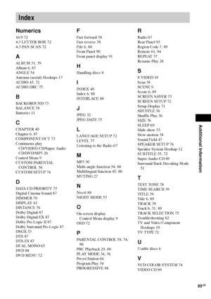 Page 99Additional Information
99GB
Numerics
16:9 72
4:3 LETTER BOX 72
4:3 PAN SCAN 72
A
ALBUM 31, 39
Album 6, 87
ANGLE 54
Antenna (aerial) Hookups 17
AUDIO 45, 72
AUDIO DRC 75
B
BACKGROUND 73
BALANCE 78
Batteries 11
C
CHAPTER 40
Chapter 6, 87
COMPONENT OUT 73
Continuous play
CD/VIDEO CD/Super Audio 
CD/DVD/MP3 26
Control Menu 9
CUSTOM PARENTAL 
CONTROL 56
CUSTOM SETUP 74
D
DATA CD PRIORITY 75
Digital Cinema Sound 87
DIMMER 70
DISPLAY 41
DISTANCE 76
Dolby Digital 87
Dolby Digital EX 87
Dolby Pro Logic II 87...