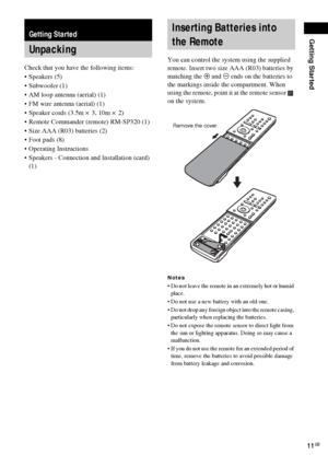 Page 11Getting Started
11GB
Check that you have the following items:
Speakers (5)
 Subwoofer (1)
 AM loop antenna (aerial) (1)
 FM wire antenna (aerial) (1)
 Speaker cords (3.5m × 3, 10m × 2) 
 Remote Commander (remote) RM-SP320 (1)
 Size AAA (R03) batteries (2)
 Foot pads (8)
 Operating Instructions
 Speakers - Connection and Installation (card) 
(1)You can control the system using the supplied 
remote. Insert two size AAA (R03) batteries by 
matching the 3 and # ends on the batteries to 
the...