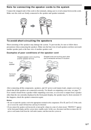 Page 15Getting Started
15GB
Note for connecting the speaker cords to the system
Connect the stripped ends of the cords to the terminals, taking care to avoid contact between the cords. 
Make sure the cords are firmly connected to the speaker and speaker terminals.
To avoid short-circuiting the speakers
Short-circuiting of the speakers may damage the system. To prevent this, be sure to follow these 
precautions when connecting the speakers. Make sure the bare wire of each speaker cord does not touch 
another...