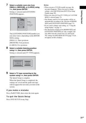 Page 23Getting Started
23GB
7Select a suitable room size from 
[SMALL], [MEDIUM], or [LARGE] using 
X/x, then press ENTER.
Setting is selected and [LISTENING 
POSITION] appears.
The [LISTENING POSITION] number you 
can select varies, depending on the [ROOM 
SIZE] setting.
[SMALL]: Three positions
[MEDIUM]: Four positions
[LARGE]: Five positions
8Select a suitable listening position 
using X/x, then press ENTER.
Setting is selected and [TV TYPE] appears.
9Select a TV type connecting to the 
system using 
C/c,...