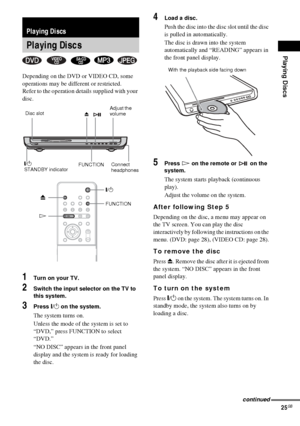 Page 25Playing Discs
25GB
Depending on the DVD or VIDEO CD, some 
operations may be different or restricted.
Refer to the operation details supplied with your 
disc.
1Turn on your TV.
2Switch the input selector on the TV to 
this system.
3Press "/1 on the system.
The system turns on.
Unless the mode of the system is set to 
“DVD,” press FUNCTION to select 
“DVD.”
“NO DISC” appears in the front panel 
display and the system is ready for loading 
the disc.
4Load a disc.
Push the disc into the disc slot until...