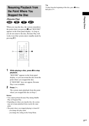 Page 27Playing Discs
27GB
When you stop the disc, the system remembers 
the point where you pressed x and “RESUME” 
appears in the front panel display. As long as 
you do not remove the disc, Resume Play will 
work even if the system enters standby mode by 
pressing "/1.
1While playing a disc, press x to stop 
playback.
“RESUME” appears in the front panel 
display, so you can restart the disc from the 
point where you stopped the disc.
If “RESUME” does not appear, Resume 
Play is not available.
2Press H....