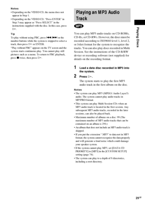 Page 29Playing Discs
29GB
Notes
 Depending on the VIDEO CD, the menu does not 
appear in Step 1.
 Depending on the VIDEO CD, “Press ENTER” in 
Step 3 may appear as “Press SELECT” in the 
instructions supplied with the disc. In this case, press 
H.
Tip
To play without using PBC, press ./> or the 
number buttons while the system is stopped to select a 
track, then press H or ENTER.
“Play without PBC” appears on the TV screen and the 
system starts continuous play. You cannot play still 
pictures such as a menu....