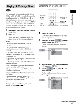 Page 31Playing Discs
31GB
You can play JPEG image files on CD-ROMs, 
CD-Rs, or CD-RWs. However, the discs must be 
recorded according to ISO9660 level 1, level 2 
or Joliet format for the system to recognize the 
files. You can also play discs recorded in Multi 
Session. See the instructions of the CD-R/RW 
device or recording software (not supplied) for 
details on the recording format.
1Load a data disc recorded in JPEG into 
the system.
2Press H.
The system starts to play the first JPEG 
image file in the...