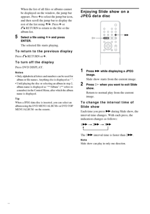 Page 3232GB
When the list of all files or albums cannot 
be displayed on the window, the jump bar 
appears. Press c to select the jump bar icon, 
and then scroll the jump bar to display the 
rest of the list using X/x. Press C or 
O RETURN to return to the file or the 
album list.
5Select a file using X/x and press 
ENTER.
The selected file starts playing.
To return to the previous display
Press O RETURN or C.
To turn off the display
Press DVD DISPLAY.
Notes
 Only alphabetical letters and numbers can be used...