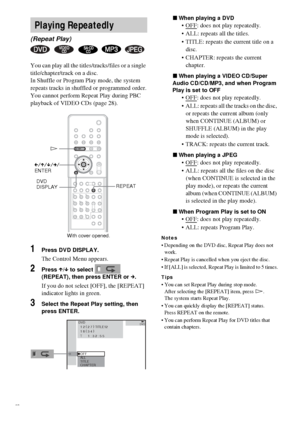 Page 3636GB
You can play all the titles/tracks/files or a single 
title/chapter/track on a disc.
In Shuffle or Program Play mode, the system 
repeats tracks in shuffled or programmed order.
You cannot perform Repeat Play during PBC 
playback of VIDEO CDs (page 28).
1Press DVD DISPLAY.
The Control Menu appears.
2Press X/x to select   
(REPEAT), then press ENTER or c.
If you do not select [OFF], the [REPEAT] 
indicator lights in green.
3Select the Repeat Play setting, then 
press ENTER.xWhen playing a DVD
OFF:...