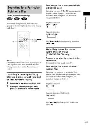 Page 37Playing Discs
37GB
You can locate a particular point on a disc 
quickly by monitoring the picture or by playing 
back slowly.
Notes
 Depending on the DVD/VIDEO CD, you may not be 
able to perform some of the operations described.
 During Scan or Slow-motion Play, no sound is 
output.
Locating a point quickly by 
playing a disc in fast forward 
or fast reverse (Scan) 
1Press m or M while playing a disc.
2When you find the point you want, 
press H to return to normal speed.
To change the scan speed...