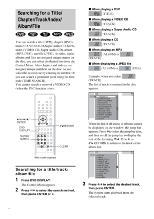 Page 3838GB
You can search a title (DVD), chapter (DVD), 
track (CD, VIDEO CD, Super Audio CD, MP3), 
index (VIDEO CD, Super Audio CD), album 
(MP3, JPEG), and file (JPEG). As titles, tracks 
albums and files are assigned unique names on 
the disc, you can select the desired one from the 
Control Menu. Also chapters and indexes are 
assigned unique numbers on the disc, so you 
select the desired one by entering its number. Or 
you can search a particular point using the time 
code (TIME SEARCH).
You cannot...