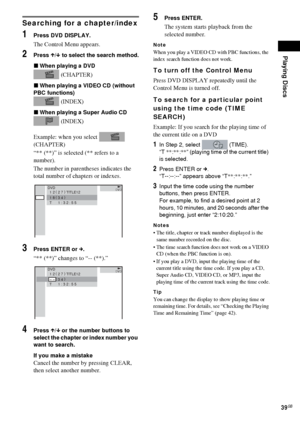 Page 39Playing Discs
39GB
Searching for a chapter/index
1Press DVD DISPLAY.
The Control Menu appears.
2Press X/x to select the search method.
xWhen playing a DVD
 (CHAPTER)
xWhen playing a VIDEO CD (without 
PBC functions)
 (INDEX) 
xWhen playing a Super Audio CD
 (INDEX)
Example: when you select   
(CHAPTER)
“** (**)” is selected (** refers to a 
number).
The number in parentheses indicates the 
total number of chapters or indexes.
3Press ENTER or c.
“** (**)” changes to “-- (**).”
4Press X/x or the number...