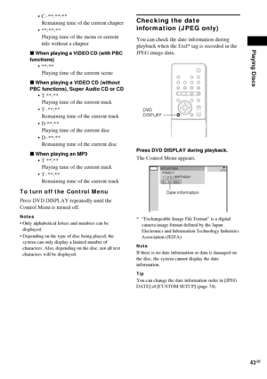 Page 43Playing Discs
43GB
 C–**:**:**
Remaining time of the current chapter
 **:**:**
Playing time of the menu or current 
title without a chapter
xWhen playing a VIDEO CD (with PBC 
functions)
**:**
Playing time of the current scene
xWhen playing a VIDEO CD (without 
PBC functions), Super Audio CD or CD
 T **:**
Playing time of the current track
 T–**:**
Remaining time of the current track
 D **:**
Playing time of the current disc
 D–**:**
Remaining time of the current disc
xWhen playing an MP3
 T...