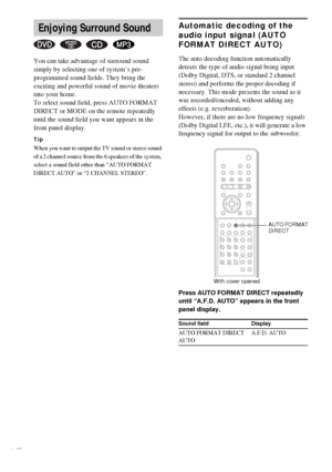 Page 4646GB
You can take advantage of surround sound 
simply by selecting one of system’s pre-
programmed sound fields. They bring the 
exciting and powerful sound of movie theaters 
into your home.
To select sound field, press AUTO FORMAT 
DIRECT or MODE on the remote repeatedly 
until the sound field you want appears in the 
front panel display.
Tip
When you want to output the TV sound or stereo sound 
of a 2 channel source from the 6 speakers of the system, 
select a sound field other than “AUTO FORMAT...