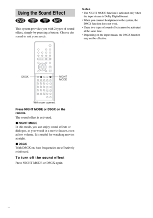 Page 5252GB
This system provides you with 2 types of sound 
effect, simply by pressing a button. Choose the 
sound to suit your needs.
Press NIGHT MODE or DSGX on the 
remote.
The sound effect is activated.
xNIGHT MODE
In this mode, you can enjoy sound effects or 
dialogue, as you would in a movie theater, even 
at low volume. It is useful for watching movies 
at night.
xDSGX
With DSGX on, bass frequencies are effectively 
reinforced.
To turn off the sound effect
Press NIGHT MODE or DSGX again.
Notes
 The...