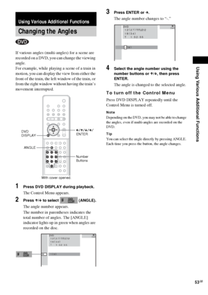 Page 53Using Various Additional Functions
53GB
If various angles (multi-angles) for a scene are 
recorded on a DVD, you can change the viewing 
angle.
For example, while playing a scene of a train in 
motion, you can display the view from either the 
front of the train, the left window of the train, or 
from the right window without having the train’s 
movement interrupted.
1Press DVD DISPLAY during playback.
The Control Menu appears.
2Press X/x to select   (ANGLE).
The angle number appears.
The number in...