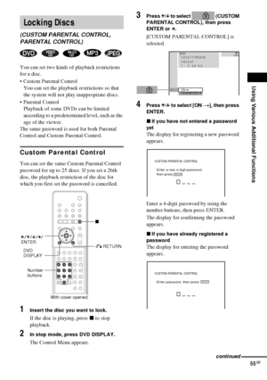 Page 55Using Various Additional Functions
55GB
You can set two kinds of playback restrictions 
for a disc.
 Custom Parental Control
You can set the playback restrictions so that 
the system will not play inappropriate discs.
 Parental Control
Playback of some DVDs can be limited 
according to a predetermined level, such as the 
age of the viewer.
The same password is used for both Parental 
Control and Custom Parental Control.
Custom Parental Control
You can set the same Custom Parental Control 
password for...