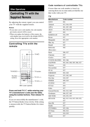 Page 6060GB
By adjusting the remote signal, you can control 
your TV with the supplied remote.
Notes
 If you enter a new code number, the code number 
previously entered will be erased.
 When you replace the batteries of the remote, the 
code number may reset itself to the default (SONY) 
setting. Reset the appropriate code number.
Controlling TVs with the 
remote
Press and hold TV [/1 while entering your 
TV’s manufacturer’s code (see the table) 
using the number buttons. Then release TV 
[/1.
If you set...