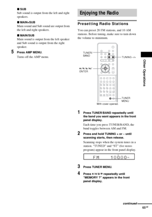 Page 65Other Operations
65GB
xSUB
Sub sound is output from the left and right 
speakers.
xMAIN+SUB
Main sound and Sub sound are output from 
the left and right speakers.
xMAIN/SUB
Main sound is output from the left speaker 
and Sub sound is output from the right 
speaker.
5Press AMP MENU.
Turns off the AMP menu.
Presetting Radio Stations
You can preset 20 FM stations, and 10 AM 
stations. Before tuning, make sure to turn down 
the volume to minimum.
1Press TUNER/BAND repeatedly until 
the band you want appears...