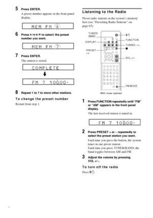 Page 6666GB
5Press ENTER.
A preset number appears in the front panel 
display.
6Press C/c/x/X to select/ the preset 
number you want.
7Press ENTER.
The station is stored.
8Repeat 1 to 7 to store other stations.
To change the preset number
Restart from step 1.
Listening to the Radio
Preset radio stations in the system’s memory 
first (see “Presetting Radio Stations” on 
page 65).
1Press FUNCTION repeatedly until “FM” 
or “AM” appears in the front panel 
display.
The last received station is tuned in.
2Press...