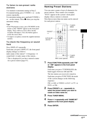 Page 67Other Operations
67GB
To listen to non-preset radio 
stations
Use manual or automatic tuning in Step 2. 
For manual tuning, press TUNING + or – on the 
remote repeatedly.
For automatic tuning, press and hold TUNING + 
or – on the remote. Press x when you stop the 
automatic tuning. 
Tips
 If an FM program is noisy, press FM MODE on the 
remote so that “MONO” appears in the front panel 
display. There will be no stereo effect, but the 
reception will improve. Press the button again to 
restore the stereo...