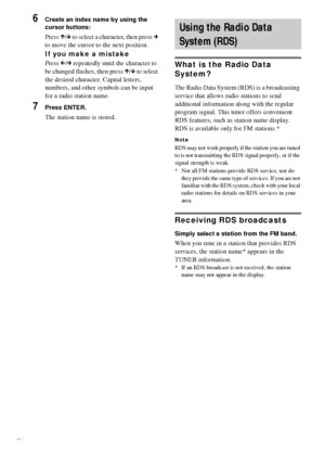 Page 6868GB
6Create an index name by using the 
cursor buttons:
Press X/x to select a character, then press c 
to move the cursor to the next position.
If you make a mistake
Press C/c repeatedly until the character to 
be changed flashes, then press X/x to select 
the desired character. Capital letters, 
numbers, and other symbols can be input 
for a radio station name.
7Press ENTER.
The station name is stored.
What is the Radio Data 
System? 
The Radio Data System (RDS) is a broadcasting 
service that allows...