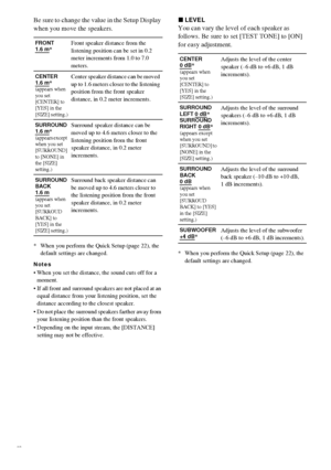 Page 7676GB
Be sure to change the value in the Setup Display 
when you move the speakers.
* When you perform the Quick Setup (page 22), the 
default settings are changed.
Notes
 When you set the distance, the sound cuts off for a 
moment.
 If all front and surround speakers are not placed at an 
equal distance from your listening position, set the 
distance according to the closest speaker.
 Do not place the surround speakers farther away from 
your listening position than the front speakers.
 Depending on...