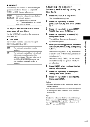 Page 77Settings and Adjustments
77GB
xBALANCE
You can vary the balance of the left and right 
speakers as follows. Be sure to set [TEST 
TONE] to [ON] for easy adjustment.
To adjust the volume of all the 
speakers at one time
Use the VOLUME control on the system, or 
press VOL +/–.
xTEST TONE
The speakers will emit a test tone to adjust 
[LEVEL] and [BALANCE].
Adjusting the speaker 
balance and level by using the 
test tone
1Press DVD SETUP in stop mode.
The Setup Display appears.
2Press X/x repeatedly to...