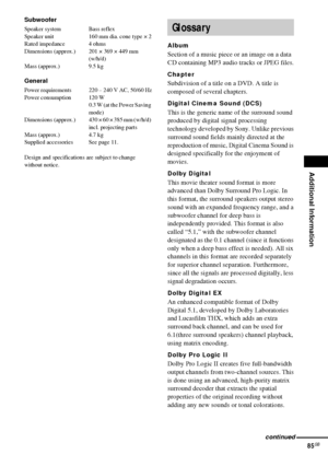 Page 85Additional Information
85GB
Subwoofer
Speaker system Bass reflex
Speaker unit 160 mm dia. cone type × 2
Rated impedance 4 ohms
Dimensions (approx.) 201 × 369 × 449 mm 
(w/h/d)
Mass (approx.) 9.5 kg
General
Power requirements 220 – 240 V AC, 50/60 Hz
Power consumption 120 W
0.3 W (at the Power Saving 
mode) 
Dimensions  (approx.) 430 × 60 × 385 mm (w/h/d) 
incl. projecting parts
Mass (approx.) 4.7 kg
Supplied accessories See page 11.
Design and specifications are subject to change 
without notice.
Album...