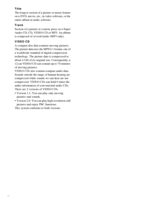 Page 8888GB
Title
The longest section of a picture or music feature 
on a DVD, movie, etc., in video software, or the 
entire album in audio software. 
Track
Section of a picture or a music piece on a Super 
Audio CD, CD, VIDEO CD or MP3. An album 
is composed of several tracks (MP3 only). 
VIDEO CD
A compact disc that contains moving pictures.
The picture data uses the MPEG 1 format, one of 
a worldwide standard of digital compression 
technology. The picture data is compressed to 
about 1/140 of its original...