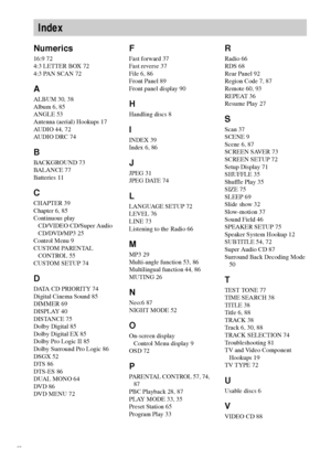 Page 9898GB
Numerics
16:9 72
4:3 LETTER BOX 72
4:3 PAN SCAN 72
A
ALBUM 30, 38
Album 6, 85
ANGLE 53
Antenna (aerial) Hookups 17
AUDIO 44, 72
AUDIO DRC 74
B
BACKGROUND 73
BALANCE 77
Batteries 11
C
CHAPTER 39
Chapter 6, 85
Continuous play
CD/VIDEO CD/Super Audio 
CD/DVD/MP3 25
Control Menu 9
CUSTOM PARENTAL 
CONTROL 55
CUSTOM SETUP 74
D
DATA CD PRIORITY 74
Digital Cinema Sound 85
DIMMER 69
DISPLAY 40
DISTANCE 75
Dolby Digital 85
Dolby Digital EX 85
Dolby Pro Logic II 85
Dolby Surround Pro Logic 86
DSGX 52
DTS 86...