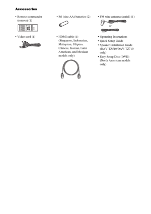 Page 1212GB
Accessories
 Remote commander 
(remote) (1) R6 (size AA) batteries (2)  FM wire antenna (aerial) (1)
 Video cord (1)  HDMI cable (1)
(Singapore, Indonesian, 
Malaysian, Filipino, 
Chinese, Korean, Latin 
American, and Mexican 
models only) Operating Instructions
 Quick Setup Guide
 Speaker Installation Guide 
(DAV-TZ510/DAV-TZ710 
only)
 Easy Setup Disc (DVD)
(North American models 
only)
or
 