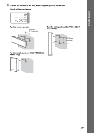 Page 2323GB
Getting Started
3Fasten the screws to the wall, then hang the speaker on the wall.
8 to 10 mm
(11/32 to 13/32 inch)
Depth of fastened screw
145 mm
(5 3/4 inches) For the center speaker
101.6 mm
 (4 inches) For the tall speakers (DAV-TZ510/DAV-
TZ710 only)
For the small speakers (DAV-TZ210/DAV-
TZ510 only)
 