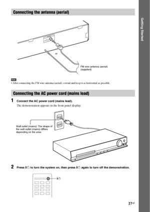 Page 2727GB
Getting Started
Note After connecting the FM wire antenna (aerial), extend and keep it as horizontal as possible.
1Connect the AC power cord (mains lead).
The demonstration appears in the front panel display.
2Press "/1 to turn the system on, then press "/1 again to turn off the demonstration.
Connecting the antenna (aerial)
Connecting the AC power cord (mains lead)
C
O
A
X
IA
L
 7
5 F
M
ANTENNA
or
FM wire antenna (aerial)
(supplied)
Wall outlet (mains): The shape of 
the wall outlet (mains)...