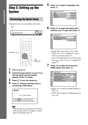 Page 2828GB
Getting Started
Step 3: Setting up the 
System
Displayed items vary depending on the area.
1Turn on your TV.
2Switch the input selector on your TV so 
that the signal from the system 
appears on the TV screen.
3Press "/1 to turn the system on.
4Press   without inserting a disc or 
connecting a USB device.
Note If this message does not appear, press DVD/CD. 
If this message still does not appear, recall the 
Quick Setup display (page 55).
5Press X/x to select a language, then 
press .
6Press X/x...