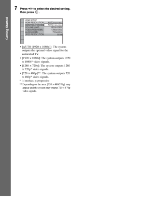 Page 3030GB
Getting Started
7Press X/x to select the desired setting, 
then press  .
 [AUTO (1920 × 1080p)]: The system 
outputs the optimal video signal for the 
connected TV.
 [1920 ×
 1080i]: The system outputs 1920 
× 1080i* video signals. 
 [1280 ×
 720p]: The system outputs 1280 
× 720p* video signals. 
 [720 ×
 480p]**: The system outputs 720 
× 480p* video signals. 
* i: interlace, p: progressive
** Depending on the area, [720 × 480/576p] may 
appear and the system may output 720 × 576p 
video signals....