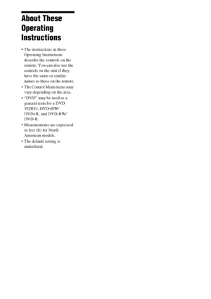 Page 44GB
About These 
Operating 
Instructions
 The instructions in these 
Operating Instructions 
describe the controls on the 
remote. You can also use the 
controls on the unit if they 
have the same or similar 
names as those on the remote.
 The Control Menu items may 
vary depending on the area.
 “DVD” may be used as a 
general term for a DVD 
VIDEO, DVD+RW/
DVD+R, and DVD-RW/
DVD-R.
 Measurements are expressed 
in feet (ft) for North 
American models.
 The default setting is 
underlined.
 