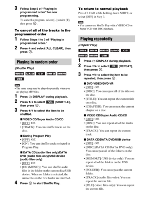 Page 3838GB
3Follow Step 5 of “Playing in 
programmed order” for new 
programming. 
To cancel a program, select [--] under [T], 
then press  .
To cancel all of the tracks in the 
programmed order
1Follow Steps 1 to 3 of “Playing in 
programmed order.”
2Press X and select [ALL CLEAR], then 
press .
Note The same song may be played repeatedly when you 
are playing MP3 files.
1Press   DISPLAY during playback.
2Press X/x to select   [SHUFFLE], 
then press  .
3Press X/x to select the item to be 
shuffled.
xVIDEO...